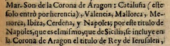 "Son de la Corona de Aragón: Cataluña (este solo entró por herencia), Valencia, Mallorca, Menorca, Ibiza, Cerdeña y Nápoles; por este título de Nápoles, que es el mismo, que de Sicilia, se incluyen en la Corona de Aragón el título de Rey de Ierusalen, ... " "Son de la Corona de Aragón: Cataluña (este solo entró por herencia), Valencia, Mallorca, Menorca, Ibiza, Cerdeña y Nápoles; por este título de Nápoles, que es el mismo, que de Sicilia, se incluyen en la Corona de Aragón el título de Rey de Ierusalen, ... "