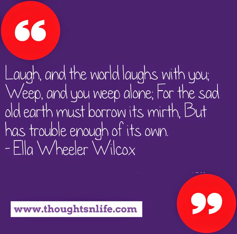 Thoughtsnlife.com : Laugh, and the world laughs with you; Weep, and you weep alone; For the sad old earth must borrow its mirth, But has trouble enough of its own. - Ella Wheeler Wilcox