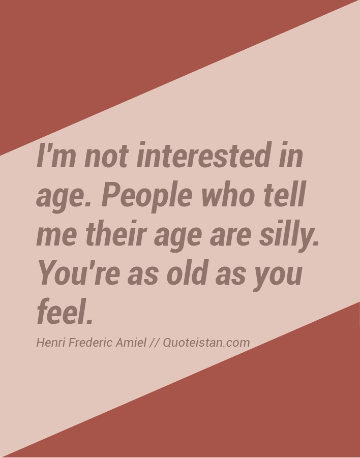 I'm not interested in age. People who tell me their age are silly. You're as old as you feel.