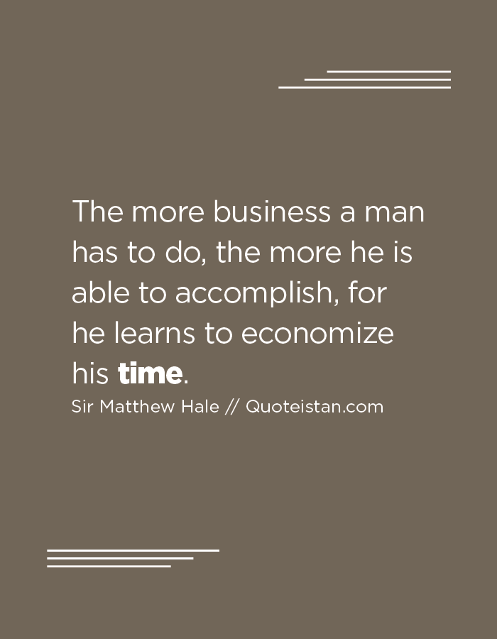 The more business a man has to do, the more he is able to accomplish, for he learns to economize his time.