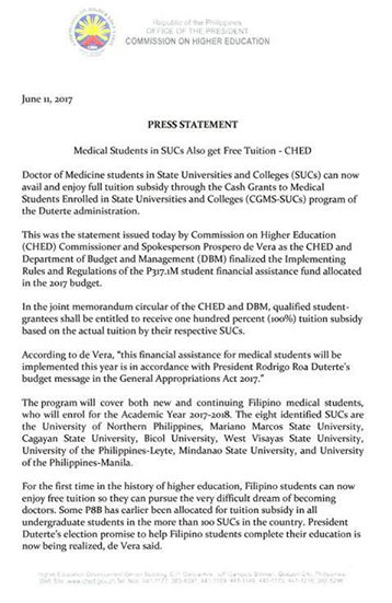 Medical schools in eight state universities and colleges in the country will offer tuition-free education in the academic year 2017 to 2018. The announcement was made by CHED Commissioner Prospero de Vera III in a Facebook post last Tuesday, June 13. Malacañang confirmed this with an official announcement, Thursday. Presidential spokesman Ernesto Abella said the financial assistance is “intended for new and continuing medical students who will be enrolling for academic year 2017 to 2018.”  The cash grants program will be funded through P317.1 million “built-in appropriations” for the selected SUCs, with each getting P39 million for the cash grants.  The P317.1 million is part of the P8.3-billion allocation meant to provide for free tuition in SUCs.  The universities providing free tuition for medical students are:  A joint memorandum circular, signed between the Commission on Higher Education and the Department of Budget and Management, said the assistance program will give a student-grantee “one hundred percent tuition fee subsidy.”  To qualify for the program, a student must: pass the admission requirements of the SUC, be enrolled in the authorized Doctor of Medicine program of the select SUCs, maintain a general weighted average of at least a passing grade, and carry a regular academic load and complete a degree within the period allowed by the university. Applicants must submit an accomplished form directly to the SUC concerned, together with required documents, including a duly-certified copy of grades for the latest semester or term attended.  While the implementing guidelines do not mention an applicants' capacity to pay, applicants must also submit the latest Income Tax Return (ITR) of their parents or guardians.  According to Commissioner de Vera, student-grantees will have to render a one-year return service to the Philippines for every year of cash grant they receive as part of their public service responsibility. These soon-to-be doctors have the option of serving in government hospitals, private hospitals, or local government health facilities in the Philippines. They can also become doctors to the barrios.  "This initiative is a response to the continuing lack of doctors in the country caused by the high cost of medical education, overseas migration, and brain drain," Comm. De Vera said in the statement. He further added "The Duterte administration wants to solve this problem by subsidizing the tuition of medical students and facilitating their residency and practice in the different parts of the country."