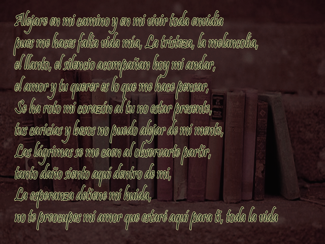 Alejare en mi camino y en mi vivir toda envidia pues me haces falta vida mía, La tristeza, la melancolía, el llanto, el silencio acompañan hoy mi andar, el amor y tu querer es lo que me hace pensar, Se ha roto mi corazón al tu no estar presente, tus caricias y besos no puedo alejar de mi mente, Las lágrimas se me caen al observarte partir, tanto daño siento aquí dentro de mi, La esperanza detiene mi huida, no te preocupes mi amor que estaré aquí para ti, toda la vida Alejare en mi camino y en mi vivir toda envidia pues me haces falta vida mía, La tristeza, la melancolía, el llanto, el silencio acompañan hoy mi andar, el amor y tu querer es lo que me hace pensar, Se ha roto mi corazón al tu no estar presente, tus caricias y besos no puedo alejar de mi mente, Las lágrimas se me caen al observarte partir, tanto daño siento aquí dentro de mi, La esperanza detiene mi huida, no te preocupes mi amor que estaré aquí para ti, toda la vida
