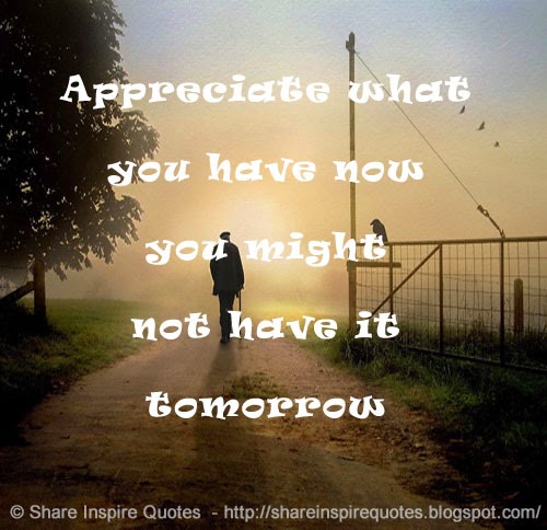Appreciate what you have now you might not have it tomorrow | Share ...