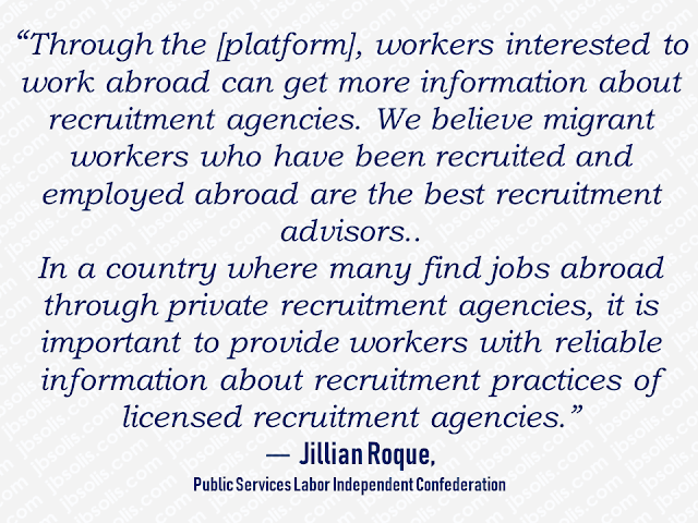 This article is filed under the category of recruitment agencies, Overseas Filipino Workers, The International Trade Union Confederation , International Labor Organization, pre-departure orientation, POEA, Philippines,    Overseas Filipino Workers (OFWs) can now rate their recruitment agencies through an online platform.  The International Trade Union Confederation (ITUC), together with the International Labor Organization (ILO) Fair Recruitment, developed the Migrant Recruitment Advisor where OFWs themselves can do a review through firsthand experiences with the certain recruitment agencies.  With this website, OFWs can look for their agencies and rate it with having 5 stars as excellent. The reviews include recruitment fees, pre-departure orientation, and the employment contract.  Recruitment agencies accredited by the Philippine Overseas Employment Administration (POEA) are being reviewed.   It also has important links to law and policies in the Philippines that can inform and equip the readers about their rights and privileges.  Advertisement           Sponsored Links  The site is available in two languages—English and Filipino. It will be available in other languages as well soon.  Aside from the Philippines, the site also features agencies in other countries such as Nepal, Indonesia, Qatar, Saudi Arabia, Hong Kong, Malaysia, and Singapore. "The Migrant Recruitment Advisor can help prospective Filipino migrant workers make informed decision or choice by going through online reviews," ILO Philippines director Khalid Hassan said.  ILO sees the platform as another venue where migrant workers can know more about their agencies. OFWs can directly go to www.recruitmentadvisor.org and look up for the agency they want to review and rate.      Recruitment agencies also positively welcome the rating site saying that it could provide transparency among the recruitment agencies which will benefit the applicants. This commends the agencies who assist their clients well by providing assistance like answering their queries promptly through their social media pages or through their hotline numbers which not all recruitment agencies do.  LBS Recruitment solutions provide 24/7 assistance to their applicants through their Facebook page with over a million followers.          "Full disclosure and transparency in recruitment practices are primary components of ethical recruitment", said Lito B. Soriano, CEO of a leading recruitment agency, LBS Recruitment Solutions.    This article is filed under the category of recruitment agencies, Overseas Filipino Workers, The International Trade Union Confederation , International Labor Organization, pre-departure orientation, POEA, Philippines,  READ MORE:  Find Out Which Country Has The Fastest Internet Speed Using This Interactive Map    Find Out Which Is The Best Broadband Connection In The Philippines   Best Free Video Calling/Messaging Apps Of 2018    Modern Immigration Electronic Gates Now At NAIA    ASEAN Promotes People Mobility Across The Region    You Too Can Earn As Much As P131K From SSS Flexi Fund Investment    Survey: 8 Out of 10 OFWS Are Not Saving Their Money For Retirement    Can A Virgin Birth Be Possible At This Millennial Age?    Dubai OFW Lost His Dreams To A Scammer    Support And Protection Of The OFWs, Still PRRD's Priority