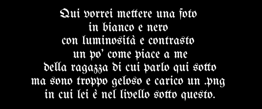 Qui vorrei mettere una foto in bianco e nero con luminosità e contrasto un po' come piace a me della ragazza di cui parlo qui sotto ma sono troppo geloso e carico un .png in cui lei è nel livello sotto questo. Qui vorrei mettere una foto in bianco e nero con luminosità e contrasto un po' come piace a me della ragazza di cui parlo qui sotto ma sono troppo geloso e carico un .png in cui lei è nel livello sotto questo.