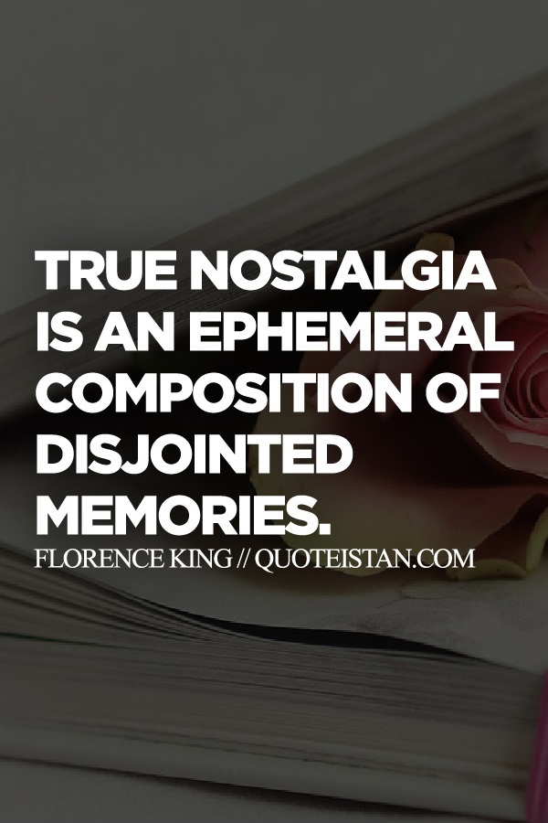 True nostalgia is an ephemeral composition of disjointed memories.