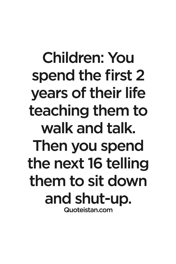 Children You spend the first 2 years of their life teaching them to walk and talk. Then you spend the next 16 telling them to sit down and shut-up.
