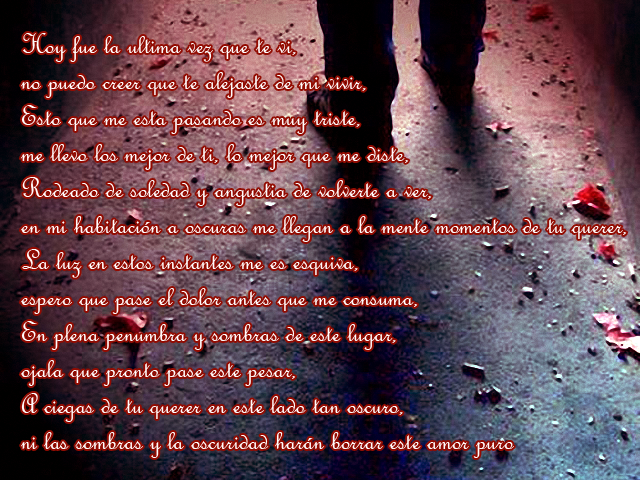 Hoy fue la ultima vez que te vi, no puedo creer que te alejaste de mi vivir, Esto que me esta pasando es muy triste, me llevo los mejor de ti, lo mejor que me diste, Rodeado de soledad y angustia de volverte a ver, en mi habitación a oscuras me llegan a la mente momentos de tu querer, La luz en estos instantes me es esquiva, espero que pase el dolor antes que me consuma, En plena penumbra y sombras de este lugar, ojala que pronto pase este pesar, A ciegas de tu querer en este lado tan oscuro, ni las sombras y la oscuridad harán borrar este amor puro Hoy fue la ultima vez que te vi, no puedo creer que te alejaste de mi vivir, Esto que me esta pasando es muy triste, me llevo los mejor de ti, lo mejor que me diste, Rodeado de soledad y angustia de volverte a ver, en mi habitación a oscuras me llegan a la mente momentos de tu querer, La luz en estos instantes me es esquiva, espero que pase el dolor antes que me consuma, En plena penumbra y sombras de este lugar, ojala que pronto pase este pesar, A ciegas de tu querer en este lado tan oscuro, ni las sombras y la oscuridad harán borrar este amor puro