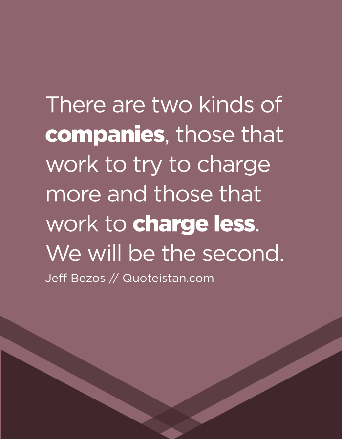 There are two kinds of companies, those that work to try to charge more and those that work to charge less. We will be the second.