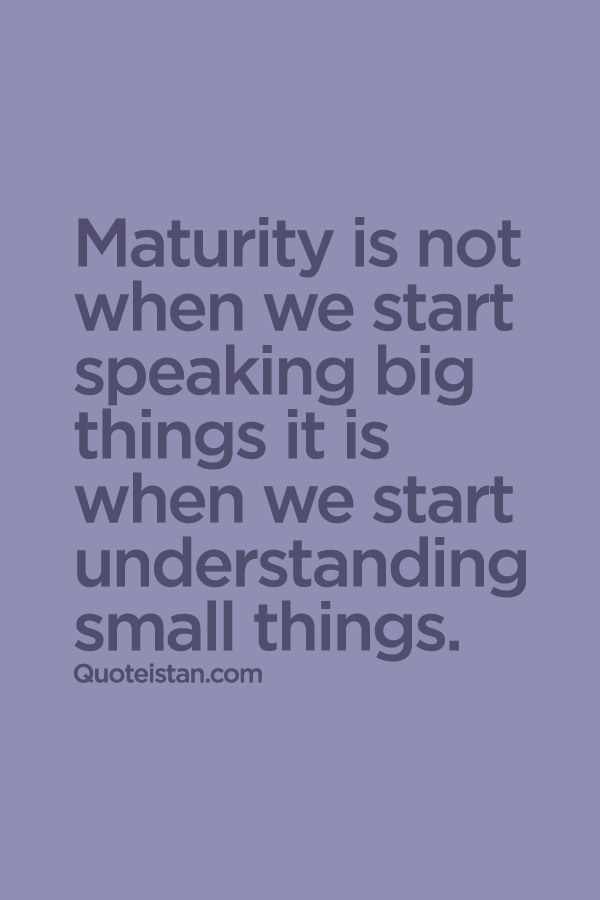 Maturity is not when we start speaking big things it is when we start understanding small things.