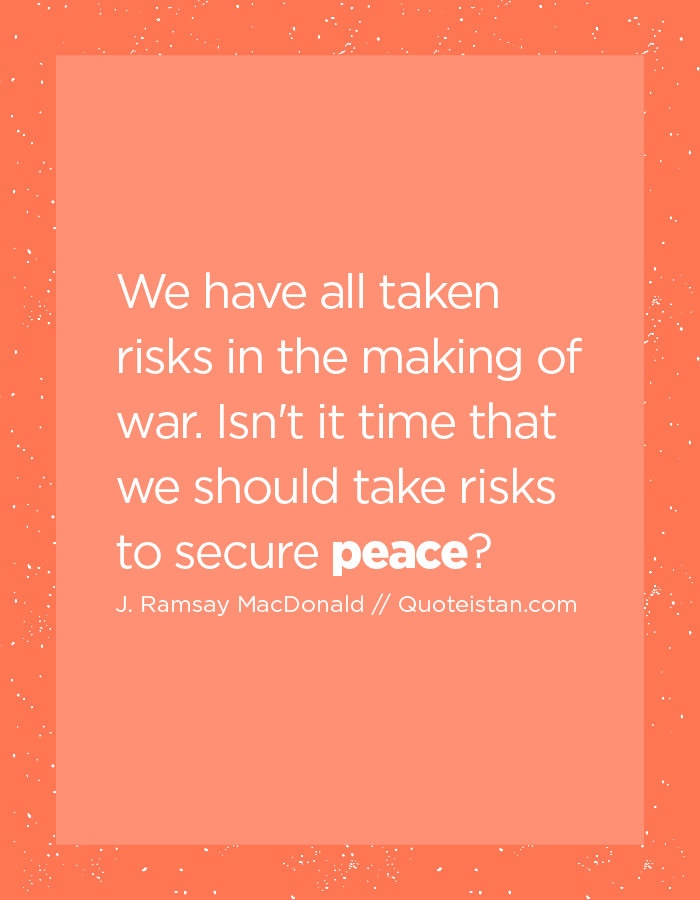 We have all taken risks in the making of war. Isn't it time that we should take risks to secure peace?