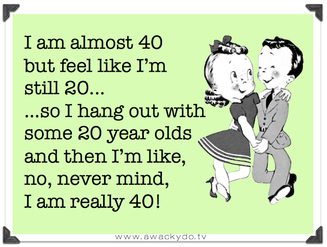 turning 40, I am almost 40 but feel like I'm still 20 so I hang out with some 20 year olds and then I'm like no never mind I am really 40, aging rude awakening