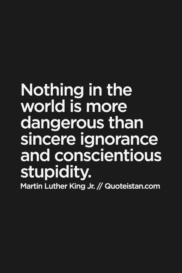 Nothing in the world is more dangerous than sincere ignorance and conscientious stupidity.