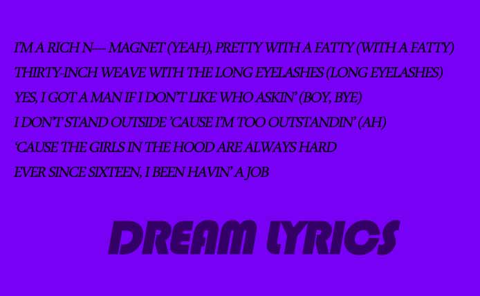 Girls In The Hood Megan Thee Stallion Dream Lyrics Girls In The Hood Is New English Song Sung By Megan Thee Stallion And Lyrics Of Girls In The Hood Is Written By Megan Thee Stallion And Music Of Girls In The Hood Is Composed By Megan Thee Stallion . Girls In The Hood Megan Thee Stallion Song Info Singer: Megan Thee Stallion Lyrics: Megan Thee Stallion Music: Megan Thee Stallion Girls In The Hood Megan Thee Stallion Song Lyrics Girls In The Hood By Megan Thee Stallion F--- Bein’ Good, I’M A Bad B---- (Ah) I’M Sick Of M------------ Tryna Tell Me How To Live (F--- Y’All) Wack Hoes Hate Under My Pictures On The ‘Gram (Ugh) B----, You Better Hope I Never Run Across Your Man, Uh In The Mall With Him, I’Ma Have A Ball With Him (Woah) Somebody Call Rihanna, I’Ma Buy Some Drawers With Him He F-----’ With Thee Stallion ’Cause He Into Wild Women (He Love Wild Women) Put Them Legs On His Head, Now He Love Tall Women (Ah) You’Ll Never Catch Me Callin’ These N----- Daddy (Nope) I Ain’T Lyin’ ’Bout My Nut Just To Make A N---- Happy (N----, Please) Lifestyle When A N---- Can’T Fit A Magnum It Never Happened If The D--- Wasn’T Snappin’ (Ayy) I’M A Hot Girl, I Do Hot S--- (I Do Hot S---) Spend His Income On My Outfit (On My Outfit) I Don’T Text Quick ’Cause I Ain’T Thirsty (I Ain’T Thirsty) These B------ Mad, Mad, They Wanna Hurt Me (Ah, Ah) I’M A Hot Girl, I Do Hot S--- (I Do Hot S---) Spend His Income On My Outfit (On My Outfit) I Don’T Text Quick ’Cause I Ain’T Thirsty (I Ain’T Thirsty) These B------ Mad, Mad, They Wanna Hurt Me (Ah, Ah) Any Rumor ’Bout Me, Let Me Dead It (Let Me Dead It) I’M A Open Book And Your Man Probably Read It (Ah) Look At My Ap And These Hoes Still Pathetic (Mmm) Real B------ Back When I Check My Patek, Yeah (Woah) Yeah, He Call My Patty Cake ’Cause The Way That A-- Shake (A-- Shake) I’Ma Make Him Eat Me Out While I’M Watchin’ Anime (Anime) P---- Like A Wild Fox, Lookin’ For A Sasuke (Ayy, Yeah) One Night With Him Make Him Lose It Like A Prom Date (Ah) Two Watches, Yeah, Call Me Two-Timin’ (Two-Timin’) Skin Like Gold And My Teeth Like Diamonds (Like Diamonds) Hot Girl Chain, Elliot Got Me Shinin’ (Yeah) They Tried To Knock Me Off, But A B---- Still Grindin’ I’M A Hot Girl, I Do Hot S--- (I Do Hot S---) Spend His Income On My Outfit (On My Outfit) I Don’T Text Quick ’Cause I Ain’T Thirsty (I Ain’T Thirsty) These B------ Mad, Mad, They Wanna Hurt Me (Ah, Ah) I’M A Hot Girl, I Do Hot S--- (I Do Hot S---) Spend His Income On My Outfit (On My Outfit) I Don’T Text Quick ’Cause I Ain’T Thirsty (I Ain’T Thirsty) These B------ Mad, Mad, They Wanna Hurt Me (Ah, Ah) I’M A Rich N---- Magnet (Yeah), Pretty With A Fatty (With A Fatty) Thirty-Inch Weave With The Long Eyelashes (Long Eyelashes) Yes, I Got A Man If I Don’T Like Who Askin’ (Boy, Bye) I Don’T Stand Outside ’Cause I’M Too Outstandin’ (Ah) ‘Cause The Girls In The Hood Are Always Hard Ever Since Sixteen, I Been Havin’ A Job Knowin’ Nothin’ In Life, But I Gotta Get Rich You Could Check The Throwback Pics, I Been That B---- (Ah) I’M A Hot Girl, I Do Hot S--- (I Do Hot S---) Spend His Income On My Outfit (On My Outfit) I Don’T Text Quick ’Cause I Ain’T Thirsty (I Ain’T Thirsty) These B------ Mad, Mad, They Wanna Hurt Me (Ah, Ah) I’M A Hot Girl, I Do Hot S--- (I Do Hot S---) Spend His Income On My Outfit (On My Outfit) I Don’T Text Quick ’Cause I Ain’T Thirsty (I Ain’T Thirsty) These B------ Mad, Mad, They Wanna Hurt Me (Ah, Ah)