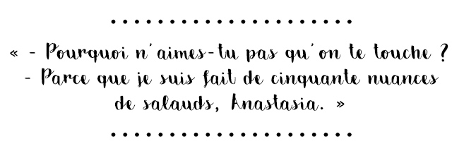 Citation du livre « - Pourquoi n'aimes-tu pas qu'on te touche ? - Parce que je suis fait de cinquante nuances de salauds, Anastasia. »