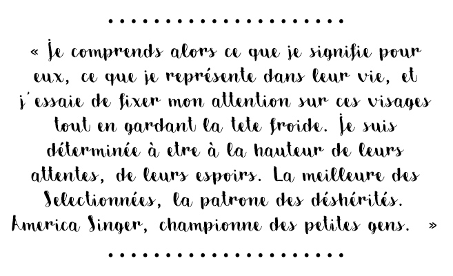 Citation du livre « Je comprends alors ce que je signifie pour eux, ce que je représente dans leur vie, et j’essaie de fixer mon attention sur ces visages tout en gardant la tête froide. Je suis déterminée à être à la hauteur de leurs attentes, de leurs espoirs. La meilleure des Sélectionnées, la patronne des déshérités. America Singer, championne des petites gens. »