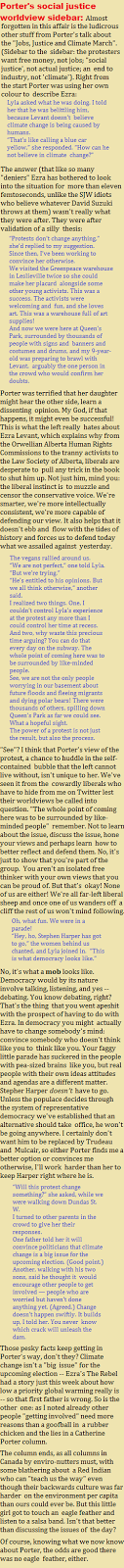 Porters social justice worldview sidebar: Almost forgotten in this affair is the ludicrous other stuff from Porters talk about the Jobs, Justice and Climate March. (Sidebar to the sidebar: the protesters want free money, not jobs; social justice, not actual justice; an end to industry, not climate). Right from the start Porter was using her own colour to describe Ezra: Lyla asked what he was doing. I told her that he was belittling him, because Levant doesn’t believe climate change is being caused by humans. That’s like calling a blue car yellow, she responded. How can he not believe in climate change?” The answer (that like so many deniers Ezra has bothered to look into the situation for more than eleven femtoseconds, unlike the SJW idiots who believe whatever David Suzuki throws at them) wasnt really what they were after. They were after validation of a silly thesis: 
Protests don’t change anything, she’d replied to my suggestion. Since then, I’ve been working to convince her otherwise. We visited the Greenpeace warehouse in Leslieville twice so she could make her placard alongside some other young activists. This was a success. The activists were welcoming and fun, and she loves art. This was a warehouse full of art supplies! And now we were here at Queen’s Park, surrounded by thousands of people with signs and banners and costumes and drums, and my 9-year-old was preparing to brawl with Levant, arguably the one person in the crowd who would confirm her doubts. Porter was terrified that her daughter might hear the other side, learn a dissenting opinion. My God, if that happens, it might even be successful! This is what the left really hates about Ezra Levant, which explains why from the Orwellian Alberta Human Rights Commissions to the tranny activists to the Law Society of Alberta, liberals are desperate to pull any trick in the book to shut him up. Not just him, mind you: the liberal instinct is to muzzle and censor the conservative voice. Were smarter, were more intellectually consistent, were more capable of defending our view. It also helps that it doesnt ebb and flow with the tides of history and forces us to defend today what we assailed against yesterday. The vegans rallied around us. We are not perfect, one told Lyla. But we’re trying. He’s entitled to his opinions. But we all think otherwise, another said. I realized two things. One, I couldn’t control Lyla’s experience at the protest any more than I could control her time at recess. And two, why waste this precious time arguing? You can do that every day on the subway. The whole point of coming here was to be surrounded by like-minded people. See, we are not the only people worrying in our basement about future floods and fleeing migrants and dying polar bears! There were thousands of others, spilling down Queen’s Park as far we could see. What a hopeful sight. The power of a protest is not just the result, but also the process. See? I think that Porters view of the protest, a chance to huddle in the self-contained bubble that the left cannot live without, isnt unique to her. Weve seen it from the cowardly liberals who have to hide from me on Twitter lest their worldviews be called into question. The whole point of coming here was to be surrounded by like-minded people remember. Not to learn about the issue, discuss the issue, hone your views and perhaps learn how to better reflect and defend them. No, its just to show that youre part of the group. You arent an isolated free thinker with your own views that you can be proud of. But thats okay! None of us are either! Were all far-left liberal sheep and once one of us wanders off a cliff the rest of us wont mind following. Oh, what fun. We were in a parade! Hey, ho, Stephen Harper has got to go, the women behind us chanted, and Lyla joined in. This is what democracy looks like. No, its what a mob looks like. Democracy would by its nature involve talking, listening, and yes -- debating. You know debating, right? Thats the thing that you went apeshit with the prospect of having to do with Ezra. In democracy you might actually have to change somebodys mind: convince somebody who doesnt think like you to think like you. Your faggy little parade has suckered in the people with pea-sized brains like you, but real people with their own ideas attitudes and agendas are a different matter. Stepher Harper doesnt have to go. Unless the populace decides through the system of representative democracy weve established that an alternative should take office, he wont be going anywhere. I certainly dont want him to be replaced by Trudeau and Mulcair, so either Porter finds me a better option or convinces me otherwise, Ill work harder than her to keep Harper right where he is. Will this protest change something? she asked, while we were walking down Dundas St. W. I turned to other parents in the crowd to give her their responses. One father told her it will convince politicians that climate change is a big issue for the upcoming election. (Good point.) Another, walking with his two sons, said he thought it would encourage other people to get involved — people who are worried but haven’t done anything yet. (Agreed.) Change doesn’t happen swiftly. It builds up, I told her. You never know which crack will unleash the dam. Those pesky facts keep getting in Porters way, dont they? Climate change isnt a big issue for the upcoming election -- Ezras The Rebel had a story just this week about how low a priority global warming really is -- so that first father is wrong. So is the other one: as I noted already other people getting involved need more reasons than a goofball in a rubber chicken and the lies in a Catherine Porter column. The column ends, as all columns in Canada by enviro-nutters must, with some blathering about a Red Indian who can teach us the way even though their backwards culture was far harder on the environment per capita than ours could ever be. But this little girl got to touch an eagle feather and listen to a salsa band. Isnt that better than discussing the issues of the day? Of course, knowing what we now know about Porter, the odds are good there was no eagle feather, either.
