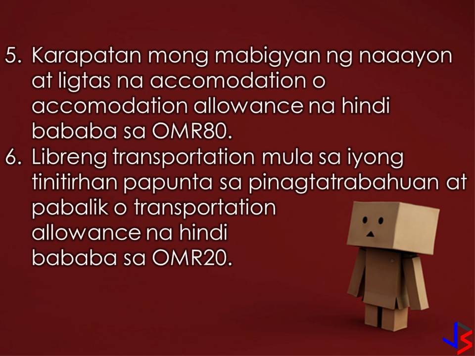 Oman is another country in the Middle East that is hiring Filipino workers every month. But don't you know how much Overseas Filipino Workers (OFWs) earn in that country per month?  According to Philippine Embassy in Oman, employed Filipino workers should earn at least OMR290 (approximately Php39,000) per month while working in the country. Including in the salary is OFW's minimum pay and other monthly financial benefits.  Because of this, the Philippine Embassy in Oman is reminding the sponsors or principal employers as well as foreign recruitment agencies of the basic rights due to all Filipino workers. Aside from the minimum monthly payments, the Philippine Overseas Labour Office (POLO) listed the following rights of OFWs in the Gulf state!  1. Passports should be kept with the worker unless voluntary entrusted to persons or institution, preferably with FRAs.  2. Workers are entitled to a paid leave (day off/rest day) of one day per week.  3. Sponsors must pay a month basic salary of not less than USD400 or OMR160 for domestic workers, and more than OMR160 for skilled workers.  4. The sponsor must provide decent food or its equivalent of food allowance of not less than OMR30.  5. The sponsors must also provide a suitable and safe accommodation or its equivalent accommodation allowance of not less than OMR80.  6. The sponsor must also provide free transportation from the worker’s accommodation to the worksite and vice versa, or an equivalent transportation allowance of not less than OMR20.  7. The sponsor must provide health and accident insurance of the worker valid throughout the period of the working visa/contract.  There you go OFWs in Oman! We know that working in a foreign land is not easy that is why it is important that we know the rights that are entitled to us. 
