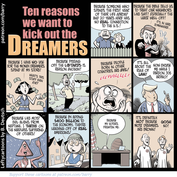 Title:  Ten reasons we want to kick out the Dreamers.  1) (Neighbors over back fence) Because someone who spends the first year of their life abroad and the next 20 years here has no real connection to the U. S.  2) (Preacher) Because the Bible tells us it's okay to treat our neighbors like shit!  Especially the least well off!  (It's in here somewhere.)  3) (Shopkeeper) Because I have no use for the money Dreamers spend in my store.  4) (Man on sidewalk) Because pissing off Libtards is reason enough.  5) (Man screaming) Because people born in other countries are evil.  6)  (Trump)  It's all about the Rule of Law.  Now pardon me while I go pardon Joe Arpaio.  7)  (Alien Being)  Because like most evil aliens, I thrive on the needless suffering of others.  8) (Woman)  Because by adding $400 billion to the economy they are leaching off of Real Americans.  9)  (Congressman)  Because my voters frighten me.  10) (Two men) It's definitely not because most Dreamers are brown!  Gosh, no!