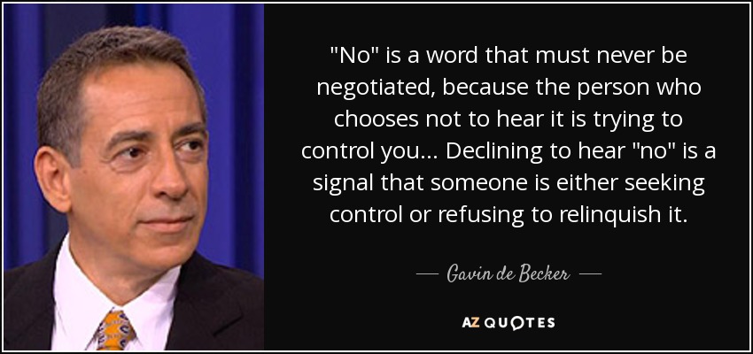 No is a word that must never be negotiated, because the person who chooses not to hear it is trying to control you_Declining to hear no is a signal that someone is either seeking control or refusing to relinquish it_Gavin de Becker