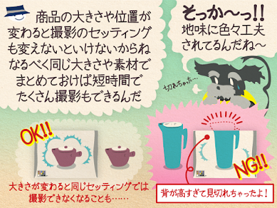 チップ君「商品の大きさや位置が変わると撮影のセッティングも変えないといけないからね。なるべく同じ大きさや素材でまとめておけば短時間で たくさん撮影もできるんだ」ジミー「そっか〜！地味に色々工夫されてるんだね〜」