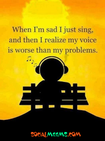 When I'm sad I just sing, and then I realize my voice is worse than my problems.