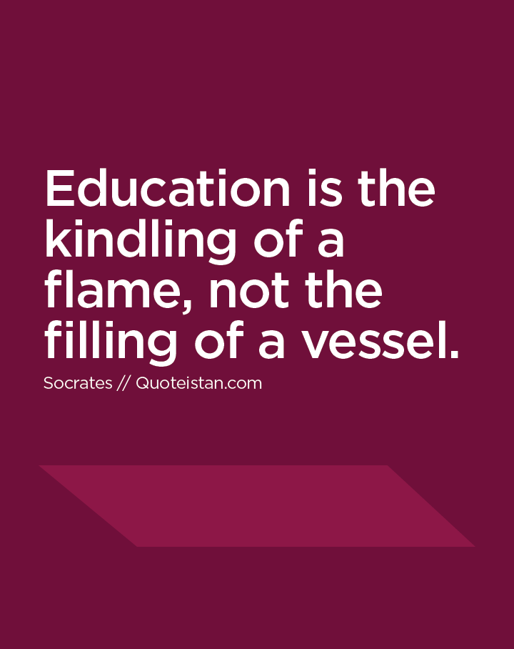 Education is the kindling of a flame, not the filling of a vessel.