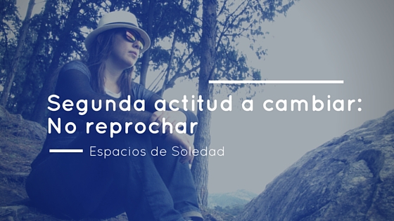Espacios de Soledad: Segunda actitud a cambiar: No reprochar