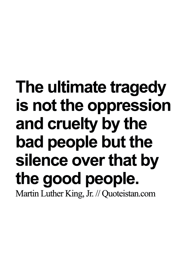 The ultimate tragedy is not the oppression and cruelty by the bad people but the silence over that by the good people.