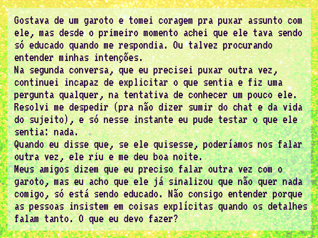 Eu gostava de um garoto e tomei coragem pra puxar assunto com ele, mas desde o primeiro momento achei que ele tava sendo só educado quando me respondia. Ou talvez procurando entender minhas intenções. Na segunda conversa, que eu precisei puxar outra vez, continuei incapaz de explicitar o que sentia e fiz uma pergunta qualquer, na tentativa de conhecer um pouco ele. Resolvi me despedir (pra não dizer sumir do chat e da vida do sujeito), e só nesse instante eu pude testar o que ele sentia: nada. Quando eu disse que, se ele quisesse, poderíamos nos falar outra vez, ele riu e me deu boa noite. Meus amigos dizem que eu preciso falar outra vez com o garoto, mas eu acho que ele já sinalizou que não quer nada comigo, só está sendo educado. Não consigo entender porque as pessoas insistem em coisas explícitas quando os detalhes falam tanto. O que eu devo fazer? Eu gostava de um garoto e tomei coragem pra puxar assunto com ele, mas desde o primeiro momento achei que ele tava sendo só educado quando me respondia. Ou talvez procurando entender minhas intenções. Na segunda conversa, que eu precisei puxar outra vez, continuei incapaz de explicitar o que sentia e fiz uma pergunta qualquer, na tentativa de conhecer um pouco ele. Resolvi me despedir (pra não dizer sumir do chat e da vida do sujeito), e só nesse instante eu pude testar o que ele sentia: nada. Quando eu disse que, se ele quisesse, poderíamos nos falar outra vez, ele riu e me deu boa noite. Meus amigos dizem que eu preciso falar outra vez com o garoto, mas eu acho que ele já sinalizou que não quer nada comigo, só está sendo educado. Não consigo entender porque as pessoas insistem em coisas explícitas quando os detalhes falam tanto. O que eu devo fazer?