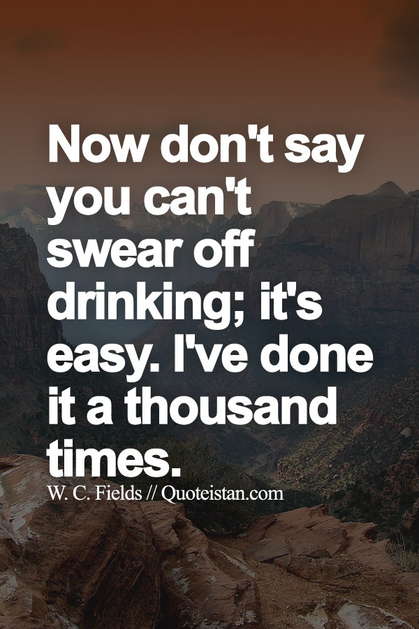 Now don't say you can't swear off drinking; it's easy. I've done it a thousand times.