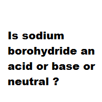 Is sodium borohydride an acid or base or neutral ?
