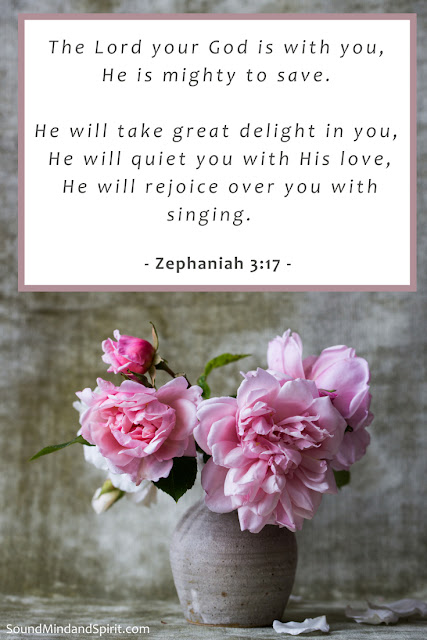 The Lord your God is with you,    He is mighty to save.   He will take great delight in you,    He will quiet you with His love,    He will rejoice over you with singing.    Zephaniah 3:17