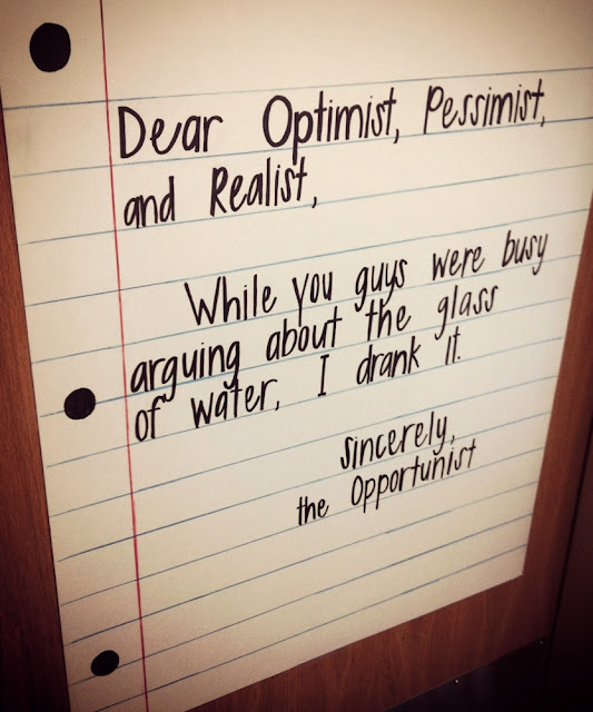 Dear Optimist, Pessimist, and Realist, - While you guys were busy arguing about the glass of water, I drank it. - Sincerely, the Opportunist