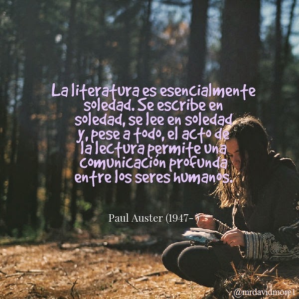 La literatura es esencialmente soledad. Se escribe en soledad, se lee en soledad y, pese a todo, el acto de la lectura permite una comunicación profunda entre los seres humanos. Paul Auster (1947- ). Escritor estadounidense.