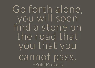 Go forth alone, you will soon find a stone on the road that you that you cannot pass. ~ Having Faith Zulu African Proverb