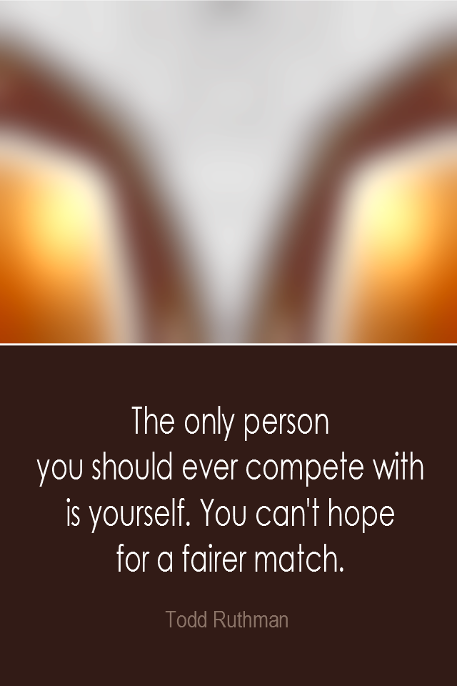 visual quote - image quotation: The only person you should ever compete with is yourself. You can't hope for a fairer match. - Todd Ruthman