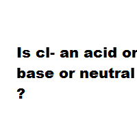 Is cl- an acid or base or neutral ? Is cl- an acid or base or neutral ?