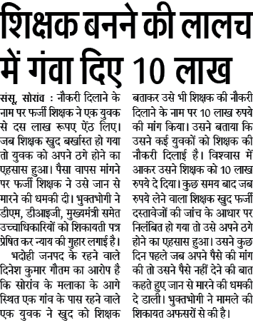 शिक्षक बनने की लालच में गंवा दिए 10 लाख संसू, सोरांव : नौकरी दिलाने के नाम पर फर्जी शिक्षक ने एक युवक से दस लाख रूपए ऐंठ लिए। जब शिक्षक खुद बर्खास्त हो गया तो युवक को अपने ठगे होने का एहसास हुआ। पैसा वापस मांगने पर फर्जी शिक्षक ने उसे जान से मारने की धमकी दी। भुक्तभोगी ने डीएम, डीआइजी, मुख्यमंत्री समेत उच्चाधिकारियों को शिकायती पत्र प्रेषित कर न्याय की गुहार लगाई है।1भदोही जनपद के रहने वाले दिनेश कुमार गौतम का आरोप है कि सोरांव के मलाका के आगे स्थित एक गांव के पास रहने वाले एक युवक ने खुद को शिक्षक बताकर उसे भी शिक्षक की नौकरी दिलाने के नाम पर 10 लाख रुपये की मांग किया। उसने बताया कि उसने कई युवकों को शिक्षक की नौकरी दिलाई है। विश्वास में आकर उसने शिक्षक को 10 लाख रुपये दे दिया। कुछ समय बाद जब रुपये लेने वाला शिक्षक खुद फर्जी दस्तावेजों की जांच के आधार पर निलंबित हो गया तो उसे अपने ठगे होने का एहसास हुआ। उसने कुछ दिन पहले जब अपने पैसे की मांग की तो उसने पैसे नहीं देने की बात कहते हुए जान से मारने की धमकी दे डाली। भुक्तभोगी ने मामले की शिकायत अफसरों से की है। शिक्षक बनने की लालच में गंवा दिए 10 लाख संसू, सोरांव : नौकरी दिलाने के नाम पर फर्जी शिक्षक ने एक युवक से दस लाख रूपए ऐंठ लिए। जब शिक्षक खुद बर्खास्त हो गया तो युवक को अपने ठगे होने का एहसास हुआ। पैसा वापस मांगने पर फर्जी शिक्षक ने उसे जान से मारने की धमकी दी। भुक्तभोगी ने डीएम, डीआइजी, मुख्यमंत्री समेत उच्चाधिकारियों को शिकायती पत्र प्रेषित कर न्याय की गुहार लगाई है।1भदोही जनपद के रहने वाले दिनेश कुमार गौतम का आरोप है कि सोरांव के मलाका के आगे स्थित एक गांव के पास रहने वाले एक युवक ने खुद को शिक्षक बताकर उसे भी शिक्षक की नौकरी दिलाने के नाम पर 10 लाख रुपये की मांग किया। उसने बताया कि उसने कई युवकों को शिक्षक की नौकरी दिलाई है। विश्वास में आकर उसने शिक्षक को 10 लाख रुपये दे दिया। कुछ समय बाद जब रुपये लेने वाला शिक्षक खुद फर्जी दस्तावेजों की जांच के आधार पर निलंबित हो गया तो उसे अपने ठगे होने का एहसास हुआ। उसने कुछ दिन पहले जब अपने पैसे की मांग की तो उसने पैसे नहीं देने की बात कहते हुए जान से मारने की धमकी दे डाली। भुक्तभोगी ने मामले की शिकायत अफसरों से की है।
