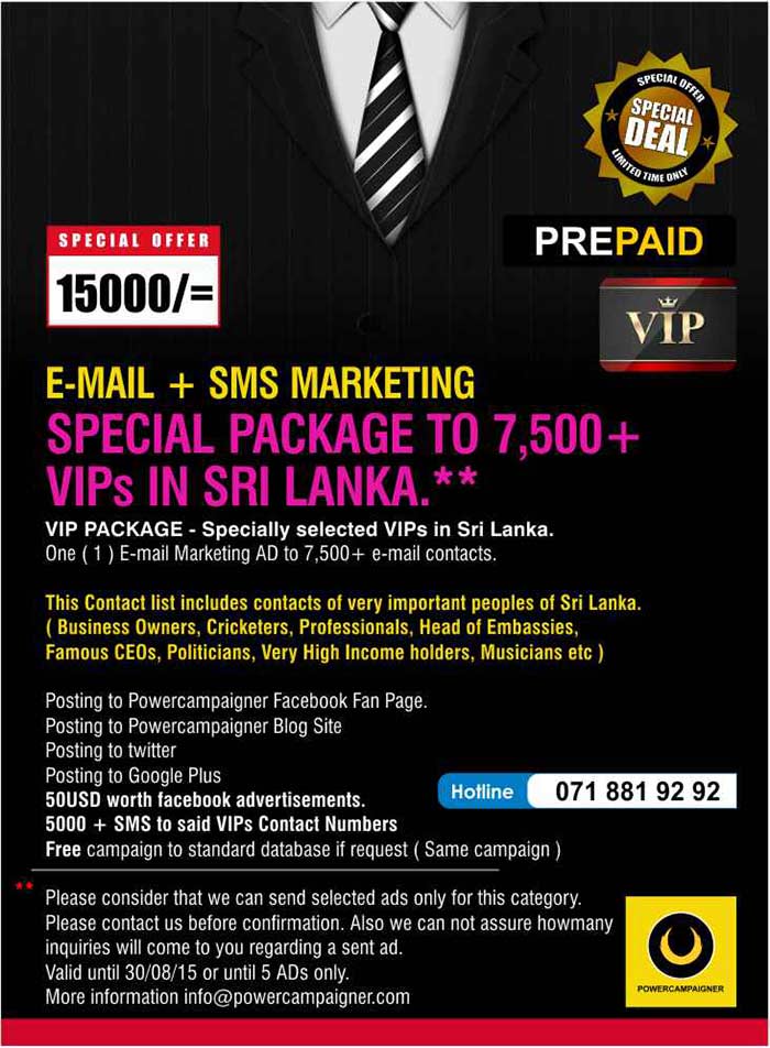 VIP PACKAGE - Specially selected VIPs in Sri Lanka. One ( 1 ) E-mail Marketing AD to 7,500+ e-mail contacts.  This Contact list includes contacts of very important peoples of Sri Lanka. ( Business Owners, Cricketers, Professionals, Head of Embassies, Famous CEOs, Politicians, Very High Income holders, Musicians etc )  Posting to Powercampaigner Facebook Fan Page.  Posting to Powercampaigner Blog Site Posting to twitter Posting to Google Plus 50USD worth facebook advertisements. 5000 + SMS to said VIPs Contact Numbers  Free campaign to standard database if request ( Same campaign )  Please consider that we can send selected ads only for this category.  Please contact us before confirmation. Also we can not assure howmany inquiries will come to you regarding a sent ad.  Valid until 30/08/15 or until 5 ADs only. More information info@powercampaigner.com