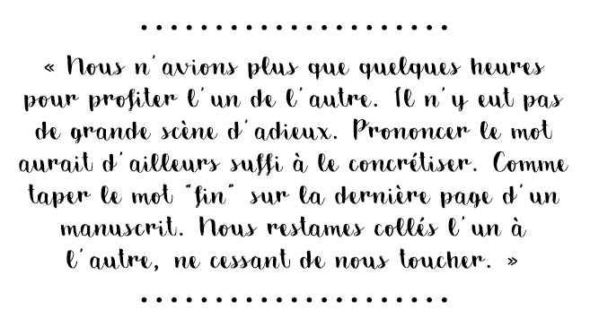 Citation du livre « Nous n'avions plus que quelques heures pour profiter l'un de l'autre. Il n'y eut pas de grande scène d'adieux. Prononcer le mot aurait d'ailleurs suffi à le concrétiser. Comme taper le mot «fin» sur la dernière page d'un manuscrit. Nous restâmes collés l'un à l'autre, ne cessant de nous toucher. »