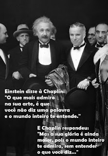 Foto em preto-e-branco. Entre um grupo de pessoas, ao centro, Einstein e Charles Chaplin lado a lado, nesta ordem, Chaplin é mais baixo que Einstein, um idoso de pele branca, rosto redondo, cabelos brancos sem corte e em desalinho, sobrancelhas curtas, olhos amendoados, nariz reto com narina larga e bigode espesso. Chaplin, um senhor de pele clara, rosto oval, cabelos grisalhos curtos penteados à esquerda, sobrancelhas retas, olhos amendoados, nariz afilado e lábios grossos. Ambos usam smoking com gravata borboleta e seguram chapéus, Einstein carrega sobre o antebraço esquerdo, um casacão xadrez. Sobreposto à foto em letras brancas lê-se: Einstein disse à Chaplin: “O que mais admiro na sua arte, é que você não diz uma palavra e o mundo inteiro te entende.” E Chaplin respondeu: “Mas a sua glória é ainda maior, pois o mundo inteiro te admira, sem entender o que você diz...”. Foto em preto-e-branco. Entre um grupo de pessoas, ao centro, Einstein e Charles Chaplin lado a lado, nesta ordem, Chaplin é mais baixo que Einstein, um idoso de pele branca, rosto redondo, cabelos brancos sem corte e em desalinho, sobrancelhas curtas, olhos amendoados, nariz reto com narina larga e bigode espesso. Chaplin, um senhor de pele clara, rosto oval, cabelos grisalhos curtos penteados à esquerda, sobrancelhas retas, olhos amendoados, nariz afilado e lábios grossos. Ambos usam smoking com gravata borboleta e seguram chapéus, Einstein carrega sobre o antebraço esquerdo, um casacão xadrez. Sobreposto à foto em letras brancas lê-se: Einstein disse à Chaplin: “O que mais admiro na sua arte, é que você não diz uma palavra e o mundo inteiro te entende.” E Chaplin respondeu: “Mas a sua glória é ainda maior, pois o mundo inteiro te admira, sem entender o que você diz...”.