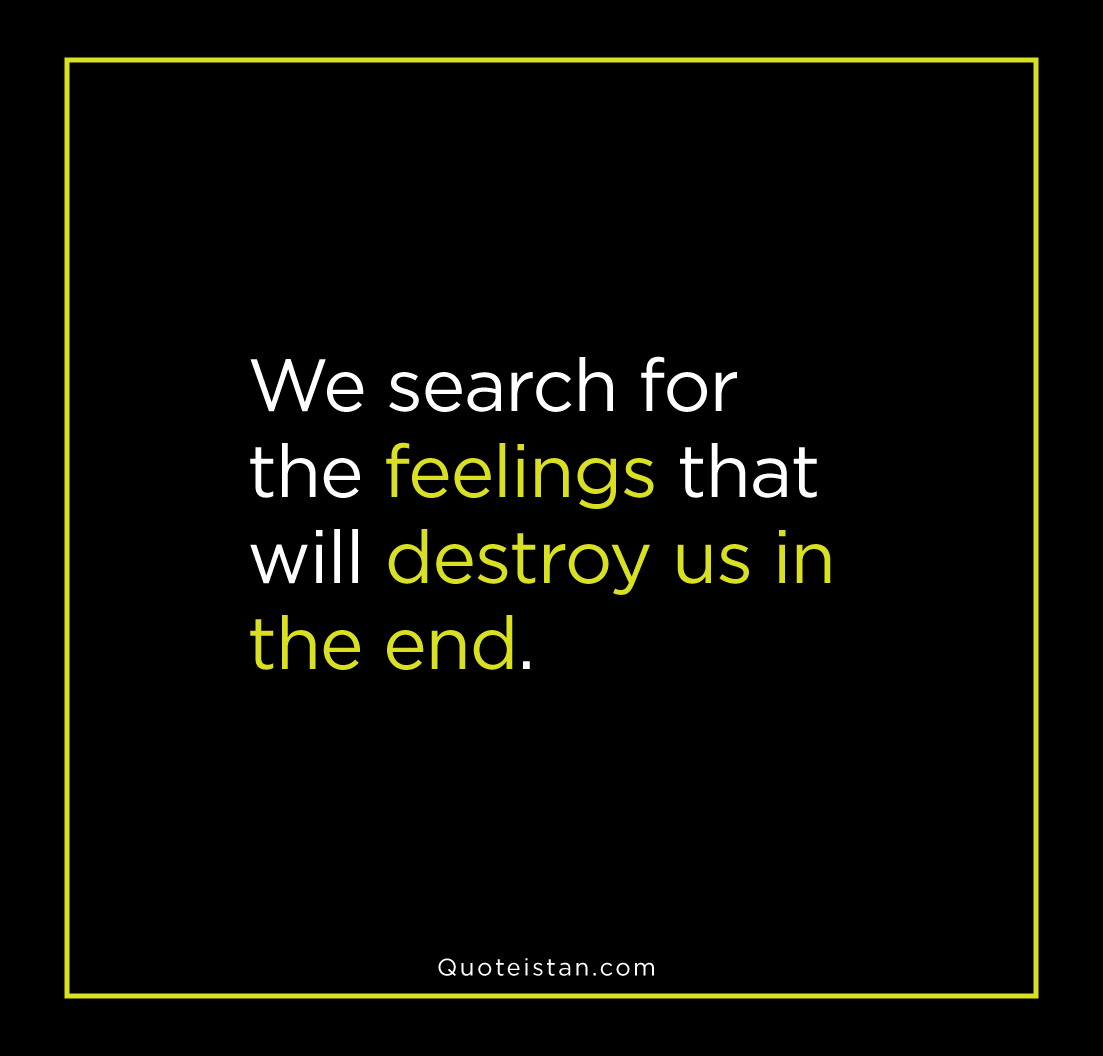 We search for the feelings that will destroy us in the end.