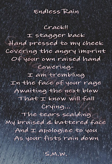 Poem: Endless Rain. Crack!! I stagger back, Hand pressed to my cheek, Covering the angry imprint, Of your own raised hand. Cowering, I am trembling, In the face of your rage, Awaiting the next blow, That I know will fall. Crying... The tears scalding, My bruised and battered face, And I apologize to you as your fists rain down. S.M.W.