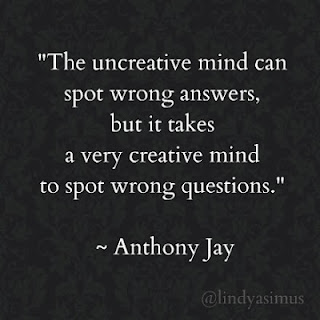 The uncreative mind can spot wrong answers, but it takes a very creative mind to spot wrong questions. ~ Anthony Jay