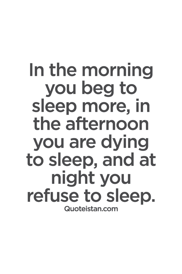 In the morning you beg to sleep more, in the afternoon you are dying to sleep, and at night you refuse to sleep.