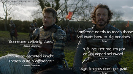 Bronn: Someone needs to teach those sad twats how to dig trenches. Jaime Lannister: Someone certainly does. Bronn: Oh, no. Not me. I'm just an upjumped sellsword. Jaime Lannister: You're an anointed knight. There's quite a difference. Bronn: Aye, knights don't get paid.