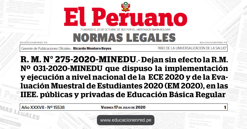 R. M. N° 275-2020-MINEDU.- Dejan sin efecto la R.M. Nº 031-2020-MINEDU que dispuso la implementación y ejecución a nivel nacional de la Evaluación Censal de Estudiantes 2020 (ECE 2020) y de la Evaluación Muestral de Estudiantes 2020 (EM 2020), en las instituciones educativas públicas y privadas de Educación Básica Regular R. M. N° 275-2020-MINEDU.- Dejan sin efecto la R.M. Nº 031-2020-MINEDU que dispuso la implementación y ejecución a nivel nacional de la Evaluación Censal de Estudiantes 2020 (ECE 2020) y de la Evaluación Muestral de Estudiantes 2020 (EM 2020), en las instituciones educativas públicas y privadas de Educación Básica Regular
