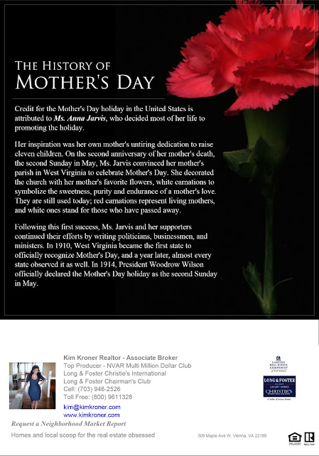 Credit for the Mother's Day holiday in the United States is attributed to Ms. Anna Jarvis, who decided most of her life to promoting the holiday.   Her inspiration was her own mother's untiring dedication to raise eleven children. On the second anniversary of her mother's death, the second Sunday in May, Ms. Jarvis convinced her mother's parish in West Virginia to celebrate Mother's Day. She decorated the church with her mother's favorite flowers, white carnations to symbolize the sweetness, purity and endurance of a mother's love. They are still used today; red carnations represent living mothers, and white ones stand for those who have passed away.   Following this first success, Ms. Jarvis and her supporters continued their efforts by writing politicians, businessmen, and ministers. In 1910, West Virginia became the first state to officially recognize Mother's Day, and a year later, almost every state observed it as well. In 1914, President Woodrow Wilson officially declared the Mother's Day holiday as the second Sunday in May.     For More Information:  If you are unable to put 20 percent down for your mortgage payment, you will be required to pay Private Mortgage Insurance or PMI. This insurance protects your lender from borrower defaults. If you are thinking about buying a home and your mortgage will require you to carry PMI, keep in mind that you’ll be increasing your monthly cost of owning a home. The good news is you’ll only need to carry PMI until the value of your home has appreciated or when your loan has been paid down sufficiently. In today’s market place, the benefits of being a homeowner often outweigh the extra monthly cost of PMI. I’d be happy to help you evaluate mortgage options you’re considering or refer you to a qualified lending professional who can give you a full picture of your options. For More Information: Kim Kroner Realtor - Associate Broker Top Producer - NVAR Multi Million Dollar Sales Club Member - Long & Foster Chairman's Club Long & Foster Christie's International kim@kimkroner.com (703) 946-2526 (800) 9611328 www.kimkroner.com 309 Maple Ave W. Vienna, VA 22180  Kim Kroner Realtor - Associate Broker  Top Producer - NVAR Multi Million Dollar Sales Club  Member - Long & Foster Chairman's Club  Long & Foster Christie's International  kim@kimkroner.com  Cell; (703) 946-2526  Toll Free: (800) 9611328  Web: http://www.kimkroner.com            