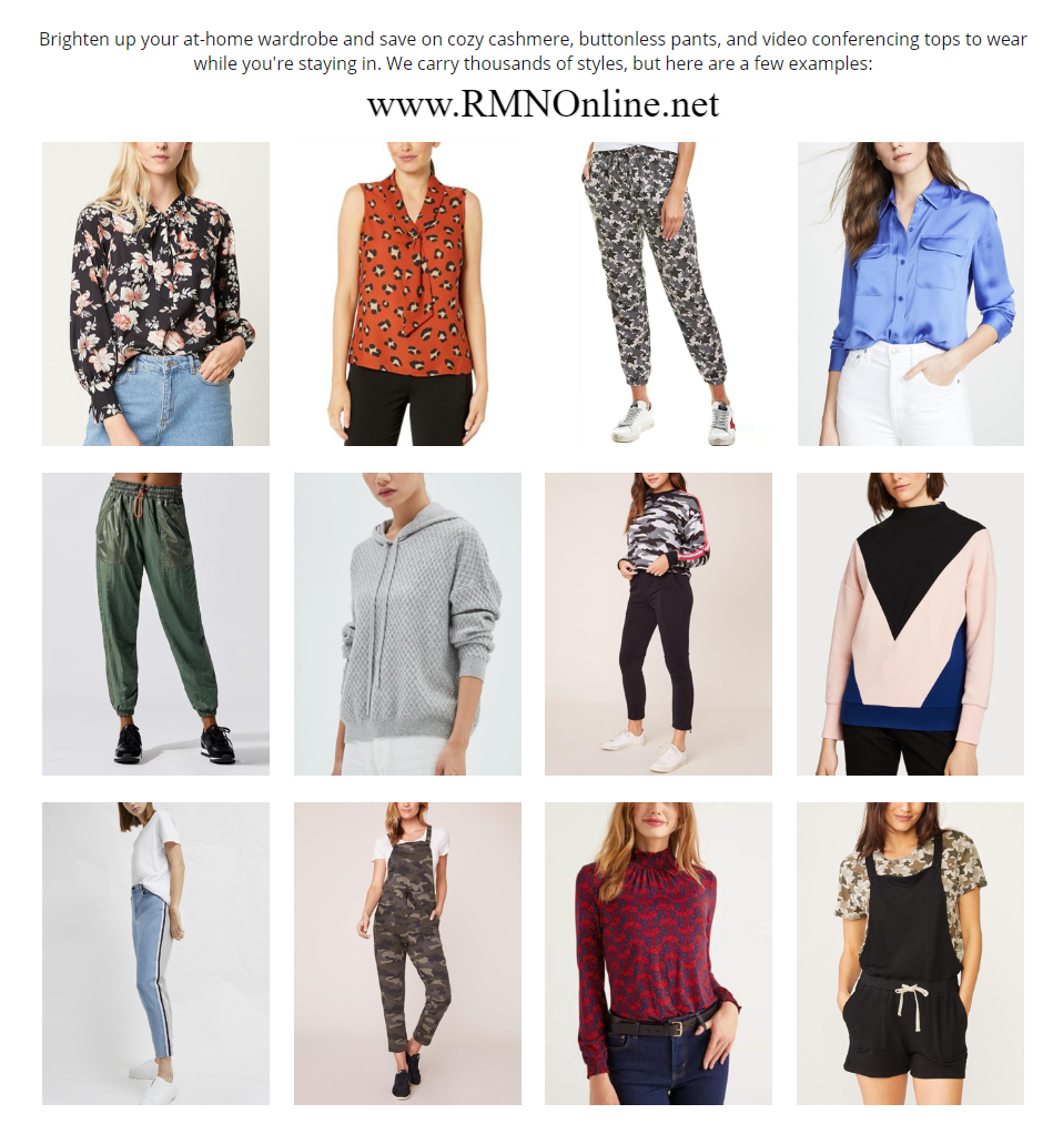 RMNOnline Fashion / Armoire Style: Brighten up your at-home wardrobe and save on cozy cashmere, buttonless pants, and video conferencing tops to wear while you're staying in. We carry thousands of styles, but here are a few examples: